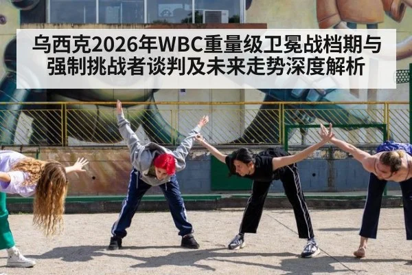 乌西克2026年WBC重量级卫冕战档期与强制挑战者谈判及未来走势深度解析