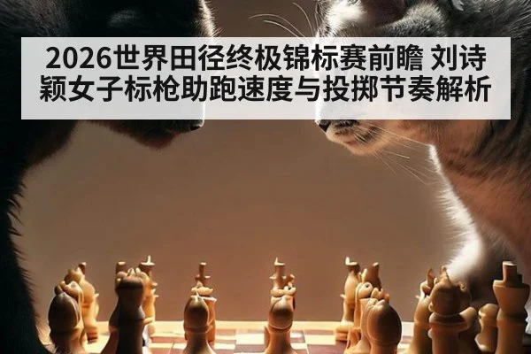 2026世界田径终极锦标赛前瞻 刘诗颖女子标枪助跑速度与投掷节奏解析